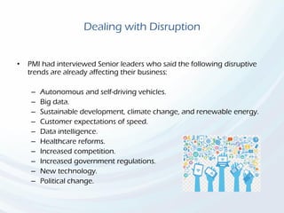 Dealing with Disruption
• PMI had interviewed Senior leaders who said the following disruptive
trends are already affecting their business:
– Autonomous and self-driving vehicles.
– Big data.
– Sustainable development, climate change, and renewable energy.
– Customer expectations of speed.
– Data intelligence.
– Healthcare reforms.
– Increased competition.
– Increased government regulations.
– New technology.
– Political change.
 