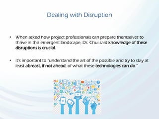 Dealing with Disruption
• When asked how project professionals can prepare themselves to
thrive in this emergent landscape, Dr. Chui said knowledge of these
disruptions is crucial.
• It’s important to “understand the art of the possible and try to stay at
least abreast, if not ahead, of what these technologies can do.”
 