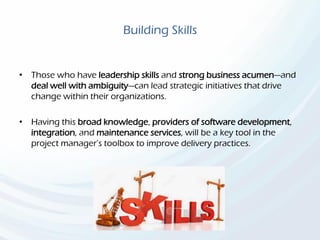 Building Skills
• Those who have leadership skills and strong business acumen—and
deal well with ambiguity—can lead strategic initiatives that drive
change within their organizations.
• Having this broad knowledge, providers of software development,
integration, and maintenance services, will be a key tool in the
project manager’s toolbox to improve delivery practices.
 