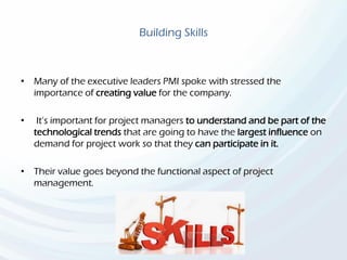 Building Skills
• Many of the executive leaders PMI spoke with stressed the
importance of creating value for the company.
• It’s important for project managers to understand and be part of the
technological trends that are going to have the largest influence on
demand for project work so that they can participate in it.
• Their value goes beyond the functional aspect of project
management.
 