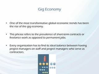 Gig Economy
• One of the most transformative global economic trends has been
the rise of the gig economy.
• This phrase refers to the prevalence of short-term contracts or
freelance work as opposed to permanent jobs.
• Every organization has to find its ideal balance between having
project managers on staff and project managers who serve as
contractors.
 