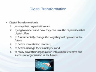 Digital Transformation
• Digital Transformation is
1. journey that organizations are
2. trying to understand how they can take the capabilities that
digital offers
3. to fundamentally change the way they will operate in the
future
4. to better serve their customers,
5. to better manage their employees and
6. to really drive their organization into a more effective and
successful organization in the future.
 