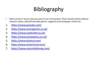 Bibliography
• Name at least 7 sources that you plan to use in this project. These should include audience
research, books, videos/films/video games, magazines and newspaper articles etc.
1. https://www.youtube.com/
2. https://www.carmagazine.co.uk/
3. https://www.autotrader.co.uk/
4. https://www.autoexpress.co.uk/
5. https://www.whatcar.com/
6. https://www.motortrend.com/
7. https://www.automobilemag.com/
 