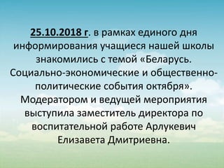 25.10.2018 г. в рамках единого дня
информирования учащиеся нашей школы
знакомились с темой «Беларусь.
Социально-экономические и общественно-
политические события октября».
Модератором и ведущей мероприятия
выступила заместитель директора по
воспитательной работе Арлукевич
Елизавета Дмитриевна.