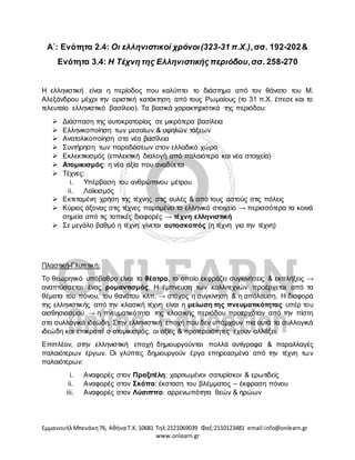EμμανουήλΜπενάκη76, Αθήνα Τ.Κ.10681 Τηλ:2121069039 Φαξ:2110123481 email:info@onlearn.gr
www.onlearn.gr
Α΄: Ενότητα 2.4: Οι ελληνιστικοί χρόνοι(323-31 π.Χ.),σσ. 192-202&
Ενότητα 3.4: Η Τέχνη της Ελληνιστικής περιόδου,σσ. 258-270
Η ελληνιστική είναι η περίοδος που καλύπτει το διάστημα από τον θάνατο του Μ.
Αλεξάνδρου μέχρι την οριστική κατάκτηση από τους Ρωμαίους (το 31 π.Χ. έπεσε και το
τελευταίο ελληνιστικό βασίλειο). Τα βασικά χαρακτηριστικά της περιόδου:
➢ Διάσπαση της αυτοκρατορίας σε μικρότερα βασίλεια
➢ Ελληνικοποίηση των μεσαίων & υψηλών τάξεων
➢ Ανατολικοποίηση στα νέα βασίλεια
➢ Συντήρηση των παραδόσεων στον ελλαδικό χώρο
➢ Εκλεκτικισμός (επιλεκτική διαλογή από παλαιότερα και νέα στοιχεία)
➢ Ατομικισμός: η νέα αξία που αναδύεται
➢ Τέχνες:
i. Υπέρβαση του ανθρώπινου μέτρου
ii. Λαϊκισμός
➢ Εκτεταμένη χρήση της τέχνης στις αυλές & από τους αστούς στις πόλεις
➢ Κύριος άξονας στις τέχνες παραμένει το ελληνικό στοιχείο → περισσότερα τα κοινά
σημεία από τις τοπικές διαφορές → τέχνη ελληνιστική
➢ Σε μεγάλο βαθμό η τέχνη γίνεται αυτοσκοπός (η τέχνη για την τέχνη)
Πλαστική-Γλυπτική:
Το θεωρητικό υπόβαθρο είναι το θέατρο, το οποίο εκφράζει συγκινήσεις & εκπλήξεις →
αναπτύσσεται ένας ρομαντισμός. Η έμπνευση των καλλιτεχνών προέρχεται από τα
θέματα του πόνου, του θανάτου κλπ. → στόχος η συγκίνηση & η απόλαυση. Η διαφορά
της ελληνιστικής από την κλασική τέχνη είναι η μείωση της πνευματικότητας υπέρ του
αισθησιασμού → η πνευματικότητα της κλασικής περιόδου προερχόταν από την πίστη
στα συλλογικά ιδεώδη. Στην ελληνιστική εποχή που δεν υπάρχουν πια αυτά τα συλλογικά
ιδεώδη και επικρατεί ο ατομικισμός, οι αξίες & προτεραιότητες έχουν αλλάξει.
Επιπλέον, στην ελληνιστική εποχή δημιουργούνται πολλά αντίγραφα & παραλλαγές
παλαιότερων έργων. Οι γλύπτες δημιουργούν έργα επηρεασμένα από την τέχνη των
παλαιότερων:
i. Αναφορές στον Πραξιτέλη: χαριτωμένοι σατυρίσκοι & ερωτιδείς
ii. Αναφορές στον Σκόπα: έκσταση του βλέμματος – έκφραση πόνου
iii. Αναφορές στον Λύσιππο: αρρενωπότητα θεών & ηρώων
 
