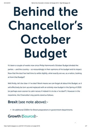 03/12/2018 Behind the Chancellor’s October UK Budget 2018 - Right Mortgage UK
https://rightmortgageuk.co.uk/2018/11/27/october-uk-budget-2018/ 2/7
Behind the
Chancellor’s
October
Budget
It’s been a couple of weeks now since Philip Hammond’s October Budget divided the
parties – and the country – so resoundingly in their opinions of his budget and its impact.
Now that the dust has had time to settle slightly, what exactly are we, as a nation, looking
at from that Budget?
Well rstly, let’s be clear. A ‘no deal’ Brexit means we can forget all about this Budget, as it
will e ectively be torn up and replaced with an entirely new budget in the Spring of 2019
(or perhaps even sooner to calm nerves if indeed it is to be a ‘no deal’?). However in the
meantime, the Chancellor’s key points stand as follows.
Brexit (see note above):-
An additional £500m for Brexit preparations in government departments.
Growth (Source):-

 