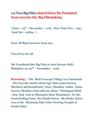 2.0 Very Big Film related theirs My Presumed
Facts were for the Big Filmmaking .
[ Date :- 05th
– Decmeber – 2018 ; New-Time Hrs :- 1755 ;
Total Set :- 05Nos. ] .
Dear All Big Concern’s from me;
Very Sorry for all .
Me Visualised this Big Film at Inox Korum Mall ;
Multiplex on 29TH
– November – 2018 .
Reasoning : - The Bird-Concept Trilogy was Emotional
. The Fact the small school Age Time some Society
Members @Chunabhatti ; Sion ; Mumbai ; India . Some
Society Members had told me about *(Pashupati Bird)
; that had visit at Mountain-Base Monument for the
Food feeding From the Hindu Priest . Me thinks theirs
was at the Mountain Side Likes Nearing Temple at
South India .
 