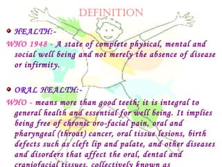 DEFINITION
HEALTH:-
WHO 1948 - A state of complete physical, mental and
social well being and not merely the absence of disease
or infirmity.
ORAL HEALTH:-
WHO - means more than good teeth; it is integral to
general health and essential for well being. It implies
being free of chronic oro-facial pain, oral and
pharyngeal (throat) cancer, oral tissue lesions, birth
defects such as cleft lip and palate, and other diseases
and disorders that affect the oral, dental and
 