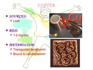 COPPEr
SOURCES:
Liver
RDA:
1-2 mg/day
METABOLISM:
Transported by albumin
Bound to ceruloplasmin
 