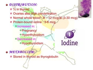 DISTRIBUTION:
⅓ in thyroid
Ovaries also high concentration
Normal whole blood : 8 – 12 mcg/dl (3-30 mcg)
Protein-bound iodine : 3-8 mcg
Increased in:
Pregnancy
Hyperthyroidism
Decreased in:
Hypothyroidism
METABOLISM:
Stored in thyroid as thyroglobulin
 