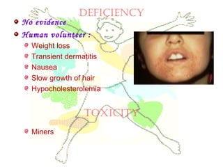 deficiency
No evidence
Human volunteer :
Weight loss
Transient dermatitis
Nausea
Slow growth of hair
Hypocholesterolemia
Miners
toxicity
 