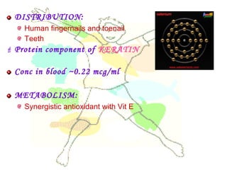 DISTRIBUTION:
Human fingernails and toenail
Teeth
 Protein component of KERATIN
Conc in blood ~0.22 mcg/ml
METABOLISM:
Synergistic antioxidant with Vit E
 
