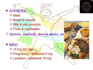 Zinc
SOURCES:
Meat
Bread & cereals
Milk & milk products
Fruits & vegetables
 Oysters, seafoods, muscle meats, and nuts
RDA:
15 mg Zn/ day
Pregnancy – additional 5 mg
Lactation - additional 10 mg
 