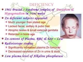 deficiency
1961 Prasad – Syndrome complex of Dwarfism &
Hypogonadism in Irani males
Zn deficient subjects appeared:
Much younger than stated age
Lacked facial, axillary & pubic hair
Atrophic testes & small external genitalia
Retarded in bone age
Zn content of Plasma, RBC & hair – Low
Radioisotope studies
Significantly increased plasma Zn turnover
Decreased excretion of Zn in urine & stool
Low plasma level of Alkaline phosphatase
 