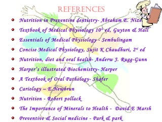 RefeRenceS
Nutrition in Preventive dentistry- Abraham E. Nizel
Textbook of Medical Physiology 10th
ed, Guyton & Hall
Essentials of Medical Physiology - Sembulingam
Concise Medical Physiology, Sujit K Chaudhuri, 2nd
ed
Nutrition, diet and oral health- Anderw J. Rugg-Gunn
Harper’s illustrated Biochemistry- Harper
A Textbook of Oral Pathology- Shafer
Cariology – E.Newbrun
Nutrition - Robert pollack
The Importance of Minerals to Health - David E Marsh
Preventive & Social medicine - Park & park
 