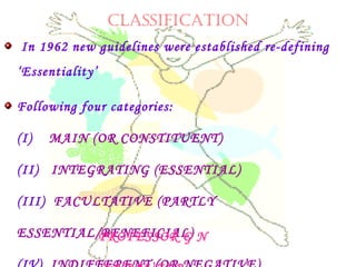 CLASSIFICATION
In 1962 new guidelines were established re-defining
‘Essentiality’
Following four categories:
(I)    MAIN (OR CONSTITUENT)
(II)   INTEGRATING (ESSENTIAL)
(III)  FACULTATIVE (PARTLY
ESSENTIAL/BENEFICIAL)PROFESSOR G N
 