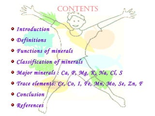CONTENTS
Introduction
Definitions
Functions of minerals
Classification of minerals
Major minerals : Ca, P, Mg, K, Na, Cl, S
Trace elements: Cr, Co, I, Fe, Mn, Mo, Se, Zn, F
Conclusion
References
 