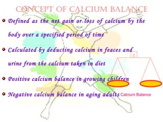 CONCEPT OF CALCIUM BALANCE
Defined as the net gain or loss of calcium by the
body over a specified period of time
Calculated by deducting calcium in feaces and
urine from the calcium taken in diet
Positive calcium balance in growing children
Negative calcium balance in aging adults Calcium Balance
 