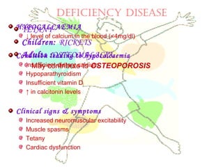 DEFICIENCY DISEASE
HYPOCALCAEMIA
↓ level of calcium in the blood (<4mg/dl)
Condition leading to hypocalcaemia
Insufficient dietary calcium
Hypoparathyroidism
Insufficient vitamin D
↑ in calcitonin levels
Clinical signs & symptoms
Increased neuromuscular excitability
Muscle spasms
Tetany
Cardiac dysfunction
TETANY
Children: RICKETS
Adults :OSTEOMALACIA.
May contribute to OSTEOPOROSIS
 