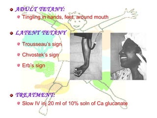 ADULT TETANY:
Tingling in hands, feet, around mouth
LATENT TETANY
Trousseau’s sign
Chvostek’s sign
Erb’s sign
TREATMENT:
Slow IV inj 20 ml of 10% soln of Ca glucanate
 