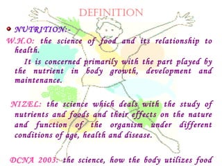 DEFINITION
NUTRITION:-
W.H.O: the science of food and its relationship to
health.
It is concerned primarily with the part played by
the nutrient in body growth, development and
maintenance.
NIZEL: the science which deals with the study of
nutrients and foods and their effects on the nature
and function of the organism under different
conditions of age, health and disease.
DCNA 2003: the science, how the body utilizes food
 