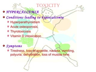 TOXICITY
HYPERCALCEMIA
Conditions leading to hypercalcemia
Hyperparathyroidism
Acute osteoporosis
Thyrotoxicosis
Vitamin D intoxication
Symptoms
Tiredness, loss of appetite, nausea, vomiting,
polyuria, dehydration, loss of muscle tone.
 