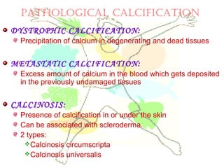 PATHOLOGICAL CALCIFICATION
DYSTROPHIC CALCIFICATION:
Precipitation of calcium in degenerating and dead tissues
METASTATIC CALCIFICATION:
Excess amount of calcium in the blood which gets deposited
in the previously undamaged tissues
CALCINOSIS:
Presence of calcification in or under the skin
Can be associated with scleroderma.
2 types:
Calcinosis circumscripta
Calcinosis universalis
 