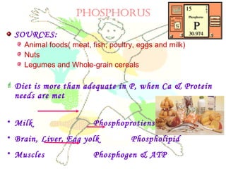 PHOSPHORUS
SOURCES:
Animal foods( meat, fish, poultry, eggs and milk)
Nuts
Legumes and Whole-grain cereals
 Diet is more than adequate in P, when Ca & Protein
needs are met
• Milk Phosphoprotiens
• Brain, Liver, Egg yolk Phospholipid
• Muscles Phosphogen & ATP
 