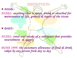 DEFINITION
FOOD:-
NIZEL: anything that is eaten, drunk or absorbed for
maintenance of life, growth & repair of the tissue
DIET:-
NIZEL: total oral intake of a substance that provides
nourishment & supply
DCNA 1999: the customary allowance of food & drink
taken by any person from day to day
 