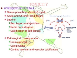 TOXICITY
HYPERPHOSPHATEMIA
Serum phosphorus level >5 mg/dL
Acute and Chronic Renal failure
Lead to:
Sec. hyperparathyroidism
Renal bone disease
Calcification of soft tissues
Pathological consequences
Uremic pruritis
Calciphylaxis
Cardiac valvular and vascular calcification
 