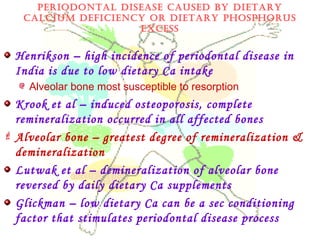 PErIODONTAL DISEASE CAUSED By DIETAry
CALCIUM DEfICIENCy Or DIETAry PhOSPhOrUS
ExCESS
Henrikson – high incidence of periodontal disease in
India is due to low dietary Ca intake
Alveolar bone most susceptible to resorption
Krook et al – induced osteoporosis, complete
remineralization occurred in all affected bones
 Alveolar bone – greatest degree of remineralization &
demineralization
Lutwak et al – demineralization of alveolar bone
reversed by daily dietary Ca supplements
Glickman – low dietary Ca can be a sec conditioning
factor that stimulates periodontal disease process
 