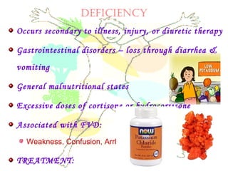 DEfICIENCy
Occurs secondary to illness, injury, or diuretic therapy
Gastrointestinal disorders – loss through diarrhea &
vomiting
General malnutritional states
Excessive doses of cortisone or hydrocortisone
Associated with FVD:
Weakness, Confusion, Arrhythmias
TREATMENT:
 