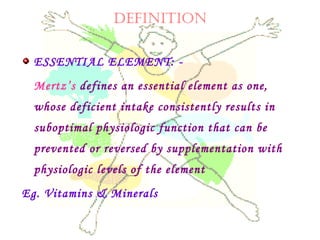 DEFINITION
ESSENTIAL ELEMENT: -
Mertz’s defines an essential element as one,
whose deficient intake consistently results in
suboptimal physiologic function that can be
prevented or reversed by supplementation with
physiologic levels of the element
Eg. Vitamins & Minerals
 