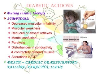 DIABETIC ACIDOSIS
During insulin therapy
SYMPTOMS:
Decreased muscular irritability
Muscular weakness
Reduced or absent reflexes
Mental confusion
Paralysis
Disturbances in conductivity
& contractility of heart muscle
Alterations in GIT
 DEATH – CARDIAC OR RESPIRATORY
FAILURE, PARALYTIC ILEUS
 