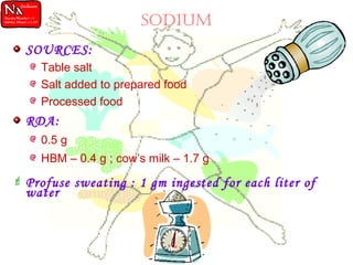 SODIUM
SOURCES:
Table salt
Salt added to prepared food
Processed food
RDA:
0.5 g
HBM – 0.4 g ; cow’s milk – 1.7 g
 Profuse sweating : 1 gm ingested for each liter of
water
 