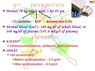 DISTrIBUTION
Normal 70 kg adult male – 83-97 gm
>⅓ skeleton ECF Enamel ash 0.3%
Normal blood level – 160 mg/dl of whole blood, or
340 mg/dl of plasma (147.8 mEq/l of plasma)
KIDNEY
Desoxycorticosterone, cortisone, hydrocortisone
SWEAT
Hot environment
Before acclimatization – 2-3 gm/l
After acclimatization – 0.5 gm/l
ExCrETION
 