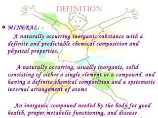 DEFINITION
MINERAL: -
A naturally occurring inorganic substance with a
definite and predictable chemical composition and
physical properties.
A naturally occurring, usually inorganic, solid
consisting of either a single element or a compound, and
having a definite chemical composition and a systematic
internal arrangement of atoms
An inorganic compound needed by the body for good
health, proper metabolic functioning, and disease
 