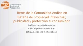 Retos de la Comunidad Andina en
materia de propiedad intelectual,
publicidad y protección al consumidor
José Luis Londoño Fernández
Chief Representative Officer
Latin America and the Caribbean
 