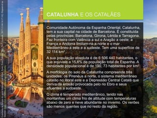 FCSH-UNL/DALIAN/JILIN 2018/2019
CATALUNHA E OS CATALÃES
Comunidade Autónoma da Espanha Oriental, Catalunha,
tem a sua capital na cidade de Barcelona. É constituída
pelas províncias: Barcelona, Girona, Lérida e Tarragona.
Faz fronteira com Valência a sul e Aragão a oeste; a
França e Andorra limitam-na a norte e o mar
Mediterrâneo a este e a sudeste. Tem uma superfície de
32 114 km2 .
A sua população absoluta é de 6 506 440 habitantes, o
que equivale a 15,6% da população total de Espanha. A
densidade populacional é de 190, 73 habitantes por km2.
A morfologia do solo da Catalunha compreende três
unidades: os Pirenéus a norte, o sistema mediterrâneo
catalão no litoral este e a Depressão Central Catalã que
deriva da erosão provocada pelo rio Ebro e seus
afluentes a sudoeste.
O clima é temperado mediterrânico, tendo nas
montanhas um clima frio de altitude com temperaturas
abaixo de zero e neve abundante no inverno. Os verões
são menos quentes que no resto da região.
CatalunhainArtigosdeapoioInfopédia[emlinha].Porto:PortoEditora,2003-2017.[consult.2017-11-0416:17:10].Disponívelna
Internet:https://www.infopedia.pt/apoio/artigos/$catalunha
 