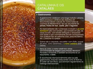 FCSH-UNL/DALIAN/JILIN 2018/2019
CATALUNHA E OS
CATALÃES
 Gastronomia
 A gastronomia catalã tem uma longa tradição culinária.
Seus processos culinários são descritos em
documentos desde o século XV. Como todas as
cozinhas do Mediterrâneo, faz uso abundante de
peixes, frutos do mar, azeite, pão e legumes.
 As especialidades são numerosas e incluem o pa amb
tomàquet (pão com tomate), que consiste em pão, às
vezes torrado, com tomate esfregado e temperado
com azeite e sal e normalmente servido acompanhado
com qualquer tipo de salsichas (fuet, presunto ibérico,
etc.), presunto ou queijos.
 Outros são a calçotada, escudella i carn d'olla, suquet
de peixe, como sobremesa, a crema catalana (leite
creme).
 Terra do vinho, a vinha catalã tem várias
Denominacões de Origem como Priorat, Montsant,
Penedès e Empordà, e também se encontra lá um
espumante, o cava.
 É reconhecida internacionalmente pela sua alta
gastronomia, incluindo restaurantes como El Bulli ou
El Celler de Can Roca, que dominam regularmente os
rankings internacionais.
CatalunhainWikipedia[emlinha].[consult.2017-11-0412:57:24].DisponívelnaInternet:https://pt.wikipedia.org/wiki/Catalunha
 