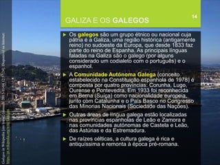 FCSH-UNL/DALIAN/JILIN 2018/2019
GALIZA E OS GALEGOS
14
 Os galegos são um grupo étnico ou nacional cuja
pátria é a Galiza, uma região histórica (antigamente
reino) no sudoeste da Europa, que desde 1833 faz
parte do reino de Espanha. As principais línguas
faladas na Galiza são o galego (por alguns
considerado um codialeto com o português) e o
espanhol.
 A Comunidade Autónoma Galega (conceito
estabelecido na Constituição espanhola de 1978) é
composta por quatro províncias: Corunha, Lugo,
Ourense e Pontevedra. Em 1933 foi reconhecida
em Berna (Suíça) como nacionalidade europeia,
junto com Catalunha e o País Basco no Congresso
das Minorias Nacionais (Sociedade das Nações).
 Outras áreas de língua galega estão localizadas
nas províncias espanholas de Leão e Zamora e
nas comunidades autónomas de Castela e Leão,
das Astúrias e da Estremadura.
 De raízes célticas, a cultura galega é rica e
antiquíssima e remonta à época pré-romana.
GalegosinWikipedia[emlinha].[consult.2017-11-0412:57:24].DisponívelnaInternet:
https://pt.wikipedia.org/wiki/Galegos
 