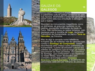 FCSH-UNL/DALIAN/JILIN 2018/2019
GALIZA E OS
GALEGOS
15
O património cultural galego carateriza-se pela
sua riqueza, diversidade e extensão geográfica,
assim como pela sua vinculação à paisagem
que o rodeia.
Abundam os monumentos megalíticos, como
os dólmenes, as gravuras rupestres ou os
castros, povoações fortificadas da Idade do
Ferro. São numerosos os restos romanos, com
destaque para a muralha de Lugo, declarada
Património da Humanidade, ou para a Torre de
Hércules, na Corunha.
Mas se algo a converte numa referência
europeia são as múltiplas vias do caminho que
conduz a Santiago de Compostela, cidade
reconhecida pela Unesco como património da
humanidade, e ponto de encontro cultural dos
milhões de peregrinos que ao longo da história
percorreram as rotas jacobeias. Os Caminhos
de Santiago, que conheceram o seu esplendor
na Idade Média, foram declarados pelo
Conselho da Europa como o Primeiro
Itinerário Cultural Europeu, e atualmente são
percorridos cada ano por milhares de pessoas.
https://www.cultura.gal/gl/patrimonio-cultural-galego-pt
 