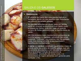 FCSH-UNL/DALIAN/JILIN 2018/2019
GALIZA E OS GALEGOS
 Gastronomia
 A culinária da Galiza tem uma grande tradição e
variedade, sendo um dos aspetos mais importantes
na cultura e sociedade galegas.
 As grandes refeições em grupo, tanto em família
como em eventos ou encontros é um hábito muito
arreigado na Galiza, onde têm lugar um grande
número de festas gastronómicas, a maioria delas no
verão.
 Um dos produtos mais importantes e conhecidos da
cozinha galega é o marisco, sobretudo nas zonas
costeiras. "Cultivado" (em viveiros) nas rias galegas,
muito ricas biologicamente, a sua qualidade é
reconhecida mundialmente.
 A carne e a verdura constituem igualmente a base de
grande parte dos pratos da cozinha galega, que são
tipicamente abundantes e com elevado teor calórico.
Deve-se à longa tradição de economia de
subsistência, sobretudo nas zonas rurais, e à
necessidade de ingerir alimentos com gorduras para
combater o frio.
CulináriadaGalizainWikipedia[emlinha].[consult.2017-11-0412:57:24].DisponívelnaInternet:
https://pt.wikipedia.org/wiki/Culin%C3%A1ria_da_Galiza
 
