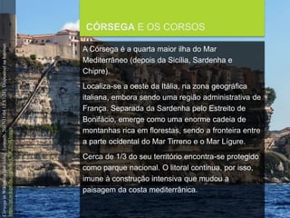 FCSH-UNL/DALIAN/JILIN 2018/2019
CÓRSEGA E OS CORSOS
A Córsega é a quarta maior ilha do Mar
Mediterrâneo (depois da Sicília, Sardenha e
Chipre).
Localiza-se a oeste da Itália, na zona geográfica
italiana, embora sendo uma região administrativa de
França. Separada da Sardenha pelo Estreito de
Bonifácio, emerge como uma enorme cadeia de
montanhas rica em florestas, sendo a fronteira entre
a parte ocidental do Mar Tirreno e o Mar Lígure.
Cerca de 1/3 do seu território encontra-se protegido
como parque nacional. O litoral continua, por isso,
imune à construção intensiva que mudou a
paisagem da costa mediterrânica.
CórsegainWikipedia[emlinha].[consult.2017-11-0412:57:24].DisponívelnaInternet:
https://pt.wikipedia.org/wiki/C%C3%B3rsega
 
