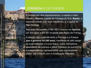 FCSH-UNL/DALIAN/JILIN 2018/2019
CÓRSEGA E OS CORSOS
É dividida em dois departamentos: a capital e maior
cidade é Ajaccio (capital da Córsega do Sul). Bastia, a
segunda cidade com mais habitantes, é a capital da
Alta Córsega.
Napoleão Bonaparte (1769-1821) nasceu em Ajaccio,
um ano após a ilha ser ocupada pelo Reino da França.
A relação não resolvida entre a Córsega e a França,
que a governa há 240 anos, manifesta-se pelo apego
às suas tradições e à sua língua, pelos indicadores
estatísticos de pobreza e pelos impulsos de autonomia
e independência, representados pelo nacionalismo
corso, que colidem com a constituição francesa.
CórsegainWikipedia[emlinha].[consult.2017-11-0412:57:24].DisponívelnaInternet:
https://pt.wikipedia.org/wiki/C%C3%B3rsega
 