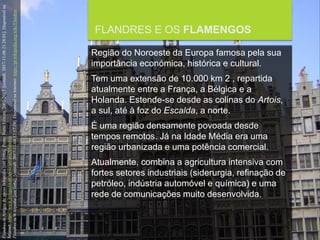 FCSH-UNL/DALIAN/JILIN 2018/2019
FLANDRES E OS FLAMENGOS
Região do Noroeste da Europa famosa pela sua
importância económica, histórica e cultural.
Tem uma extensão de 10.000 km 2 , repartida
atualmente entre a França, a Bélgica e a
Holanda. Estende-se desde as colinas do Artois,
a sul, até à foz do Escalda, a norte.
É uma região densamente povoada desde
tempos remotos. Já na Idade Média era uma
região urbanizada e uma potência comercial.
Atualmente, combina a agricultura intensiva com
fortes setores industriais (siderurgia, refinação de
petróleo, indústria automóvel e química) e uma
rede de comunicações muito desenvolvida.
FlandresinArtigosdeapoioInfopédia[emlinha].Porto:PortoEditora,2003-2017.[consult.2017-11-0621:28:01].Disponívelna
Internet:https://www.infopedia.pt/apoio/artigos/$flandres
FlandresinWikipedia[emlinha].[consult.2017-11-0412:57:24].DisponívelnaInternet:https://pt.wikipedia.org/wiki/Flandres
 