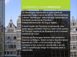 FCSH-UNL/DALIAN/JILIN 2018/2019
FLANDRES E OS FLAMENGOS
Os flamengos constituem a maior parte da
população belga (cerca de 60%). Historicamente,
o termo "flamengos" refere-se aos habitantes de
Condado medieval de Flandres,
independentemente da língua falada.
A atual região de Flandres compreende uma
parte desse condado histórico, bem como partes
do Ducado medieval de Brabante e do Condado
medieval de Loon.
Embora os flamengos tenham sido sempre a
maioria na Bélgica, foram sempre discriminados:
apenas em 1930 a Universidade de Gent
começou a dar aulas em neerlandês e só em
1967 a constituição belga foi traduzida para o
neerlandês.
FlandresinArtigosdeapoioInfopédia[emlinha].Porto:PortoEditora,2003-2017.[consult.2017-11-0621:28:01].Disponívelna
Internet:https://www.infopedia.pt/apoio/artigos/$flandres
FlandresinWikipedia[emlinha].[consult.2017-11-0412:57:24].DisponívelnaInternet:https://pt.wikipedia.org/wiki/Flandres
 