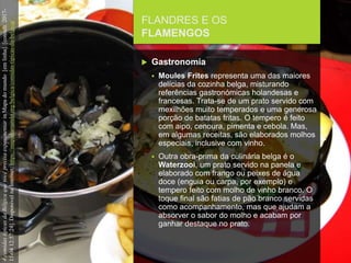 FCSH-UNL/DALIAN/JILIN 2018/2019
FLANDRES E OS
FLAMENGOS
 Gastronomia
 Moules Frites representa uma das maiores
delícias da cozinha belga, misturando
referências gastronómicas holandesas e
francesas. Trata-se de um prato servido com
mexilhões muito temperados e uma generosa
porção de batatas fritas. O tempero é feito
com aipo, cenoura, pimenta e cebola. Mas,
em algumas receitas, são elaborados molhos
especiais, inclusive com vinho.
 Outra obra-prima da culinária belga é o
Waterzooi, um prato servido na panela e
elaborado com frango ou peixes de água
doce (enguia ou carpa, por exemplo) e
tempero feito com molho de vinho branco. O
toque final são fatias de pão branco servidas
como acompanhamento, mas que ajudam a
absorver o sabor do molho e acabam por
ganhar destaque no prato.
4comidastípicasdaBélgicaquevocêprecisaexperimentarinMapadomundo[emlinha].[consult.2017-
11-0412:57:24].DisponívelnaInternet:https://mapadomundo.org/belgica/comidas-tipicas-da-belgica/
 
