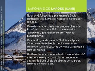 FCSH-UNL/DALIAN/JILIN 2018/2019
LAPÓNIA E OS LAPÕES (SAMI)
No ano 98 foi escrita a primeira referência
conhecida aos Sami, por Heródoto, historiador
romano.
Outro historiador, desta vez grego e chamado
Procópio, referiu em 555 a existência dos
"skridfinns", que habitariam em Thule ou
Escandinávia.
Ocupando grande parte da Suécia na época
Viking e na Idade Média, dedicavam-se ao
comércio com mercadores do Norte da Europa e
com os Vikings.
Os Sami tinham uma moeda de troca, a "tjoervie",
mas pensa-se que comerciavam sobretudo
através de troca direta de objetos como peles,
lâminas de metal e sal.
SamiinArtigosdeapoioInfopédia[emlinha].Porto:PortoEditora,2003-2017.[consult.2017-11-06
13:42:15].DisponívelnaInternet:https://www.infopedia.pt/apoio/artigos/$sami
 