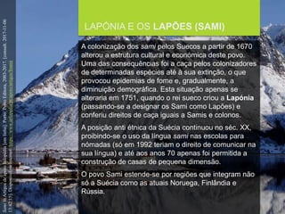 FCSH-UNL/DALIAN/JILIN 2018/2019
LAPÓNIA E OS LAPÕES (SAMI)
A colonização dos sami pelos Suecos a partir de 1670
alterou a estrutura cultural e económica deste povo.
Uma das consequências foi a caça pelos colonizadores
de determinadas espécies até à sua extinção, o que
provocou epidemias de fome e, gradualmente, a
diminuição demográfica. Esta situação apenas se
alteraria em 1751, quando o rei sueco criou a Lapónia
(passando-se a designar os Sami como Lapões) e
conferiu direitos de caça iguais a Samis e colonos.
A posição anti étnica da Suécia continuou no séc. XX,
proibindo-se o uso da língua sami nas escolas para
nómadas (só em 1992 teriam o direito de comunicar na
sua língua) e até aos anos 70 apenas foi permitida a
construção de casas de pequena dimensão.
O povo Sami estende-se por regiões que integram não
só a Suécia como as atuais Noruega, Finlândia e
Rússia.
SamiinArtigosdeapoioInfopédia[emlinha].Porto:PortoEditora,2003-2017.[consult.2017-11-06
13:42:15].DisponívelnaInternet:https://www.infopedia.pt/apoio/artigos/$sami
 